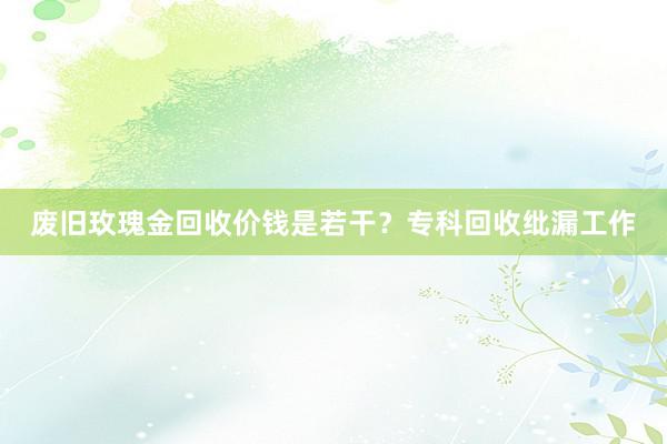 废旧玫瑰金回收价钱是若干？专科回收纰漏工作
